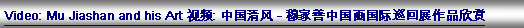 Text Box: Video: Mu Jiashan and his Art 视频: 中国清风 - 穆家善中国画国际巡回展作品欣赏
